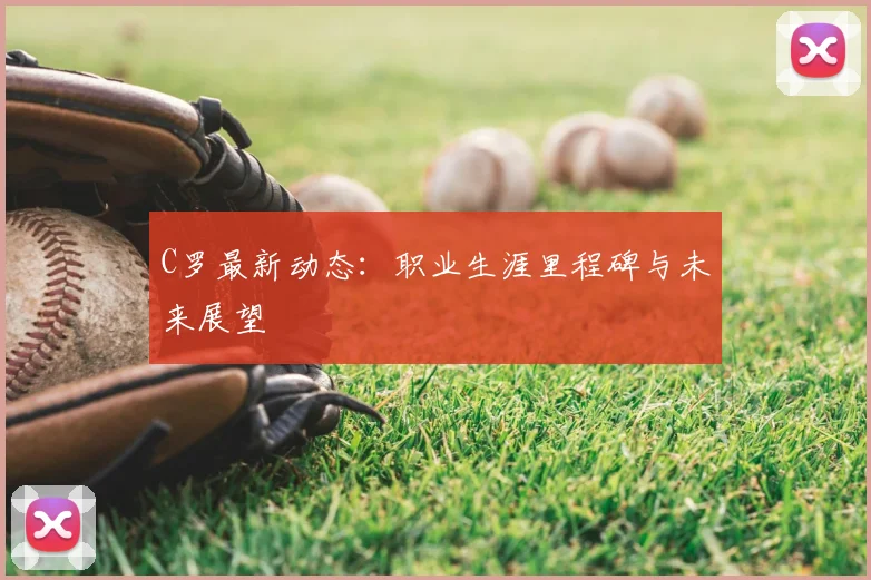 C罗最新动态：职业生涯里程碑与未来展望