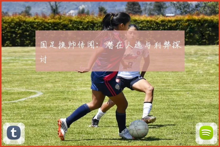 国足换帅传闻：潜在人选与利弊探讨
