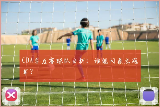 CBA季后赛球队分析：谁能问鼎总冠军？