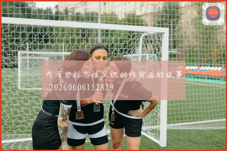 内马尔标志性庆祝动作背后的故事_20260606152829