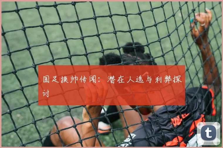国足换帅传闻：潜在人选与利弊探讨
