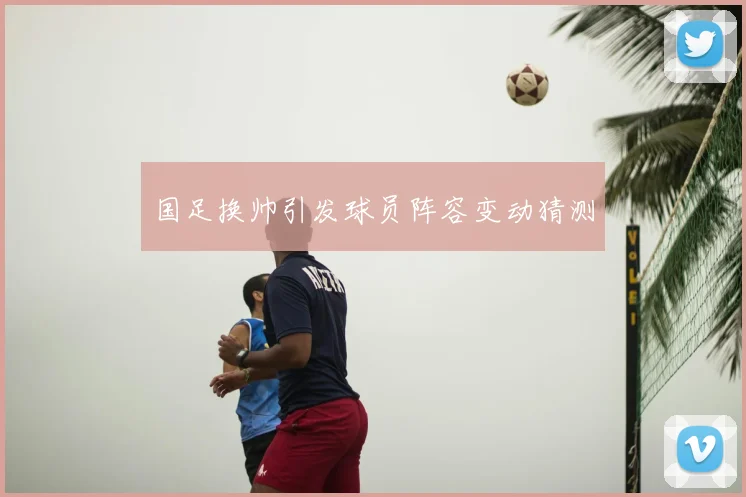 国足换帅引发球员阵容变动猜测