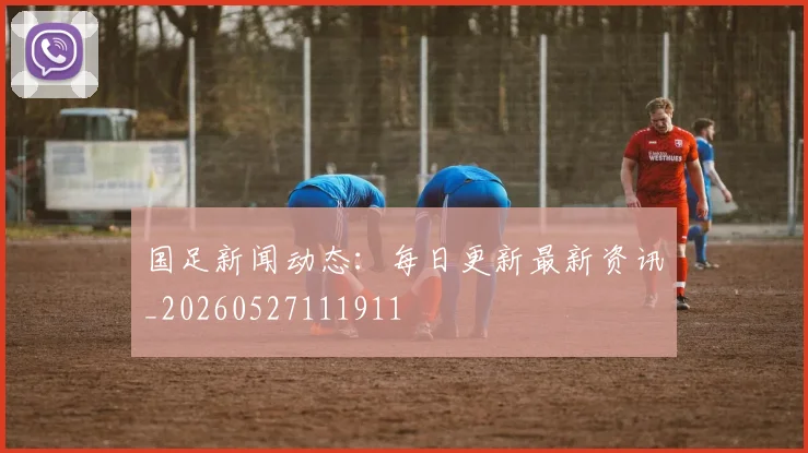 国足新闻动态：每日更新最新资讯_20260527111911