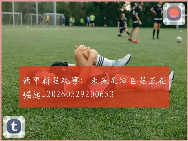西甲新星观察：未来足坛巨星正在崛起_20260529200653