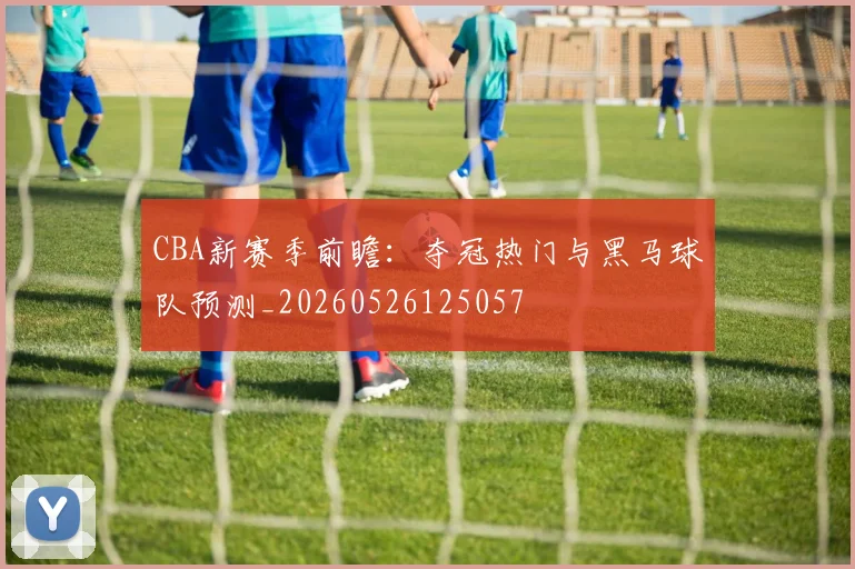 CBA新赛季前瞻：夺冠热门与黑马球队预测_20260526125057