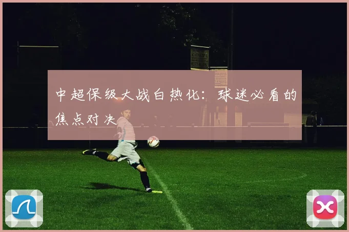 中超保级大战白热化：球迷必看的焦点对决