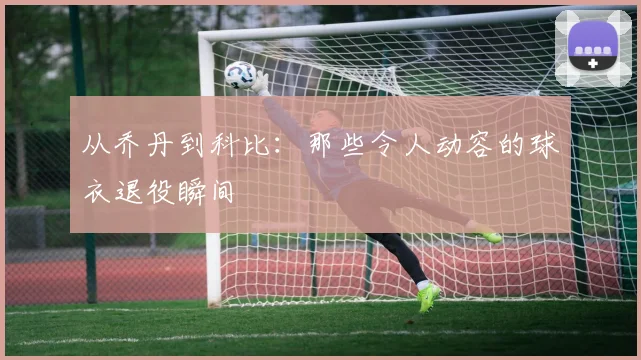 从乔丹到科比：那些令人动容的球衣退役瞬间