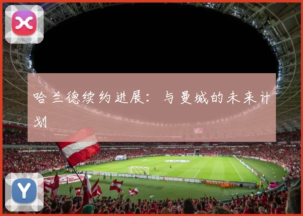 哈兰德续约进展:与曼城的未来计划