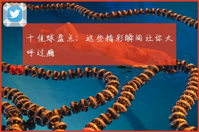 十佳球盘点：这些精彩瞬间让你大呼过瘾