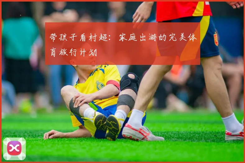 带孩子看村超：家庭出游的完美体育旅行计划