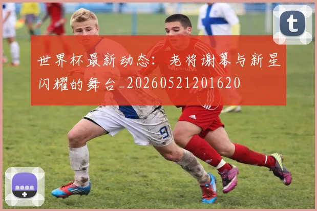 世界杯最新动态：老将谢幕与新星闪耀的舞台_20260521201620