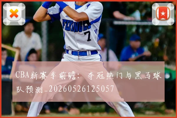 CBA新赛季前瞻：夺冠热门与黑马球队预测_20260526125057