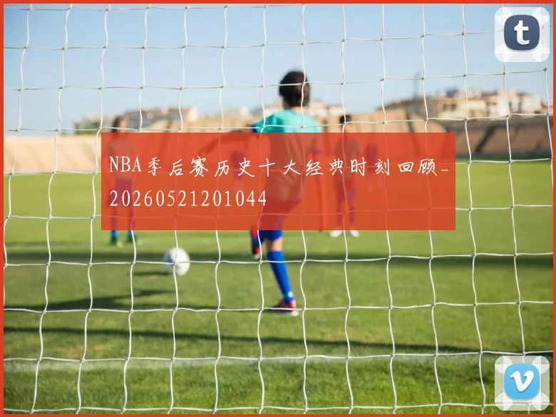 NBA季后赛历史十大经典时刻回顾_20260521201044